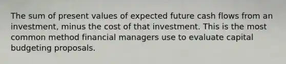 The sum of present values of expected future cash flows from an investment, minus the cost of that investment. This is the most common method financial managers use to evaluate capital budgeting proposals.