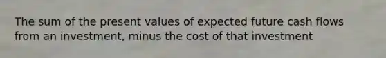 The sum of the present values of expected future cash flows from an investment, minus the cost of that investment