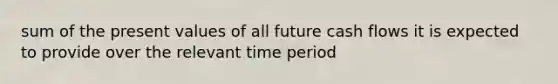 sum of the present values of all future cash flows it is expected to provide over the relevant time period