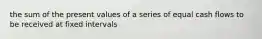 the sum of the present values of a series of equal cash flows to be received at fixed intervals