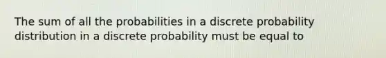 The sum of all the probabilities in a discrete probability distribution in a discrete probability must be equal to