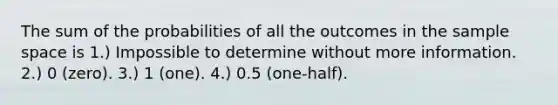 The sum of the probabilities of all the outcomes in the sample space is 1.) Impossible to determine without more information. 2.) 0 (zero). 3.) 1 (one). 4.) 0.5 (one-half).