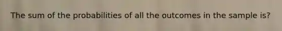 The sum of the probabilities of all the outcomes in the sample is?