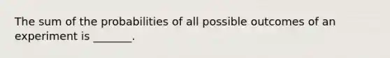 The sum of the probabilities of all possible outcomes of an experiment is​ _______.