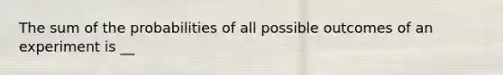 The sum of the probabilities of all possible outcomes of an experiment is __