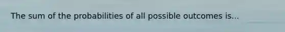 The sum of the probabilities of all possible outcomes is...