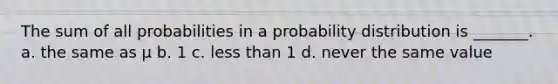 The sum of all probabilities in a probability distribution is _______. a. the same as μ b. 1 c. less than 1 d. never the same value