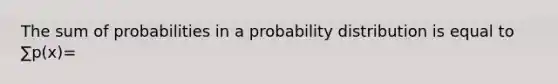 The sum of probabilities in a probability distribution is equal to ∑p(x)=