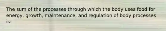 The sum of the processes through which the body uses food for energy, growth, maintenance, and regulation of body processes is: