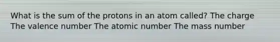 What is the sum of the protons in an atom called? The charge The valence number The atomic number The mass number