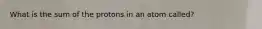 What is the sum of the protons in an atom called?