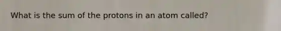 What is the sum of the protons in an atom called?