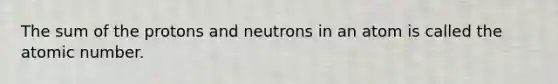 The sum of the protons and neutrons in an atom is called the atomic number.