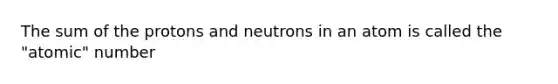 The sum of the protons and neutrons in an atom is called the "atomic" number