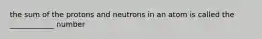 the sum of the protons and neutrons in an atom is called the ____________ number