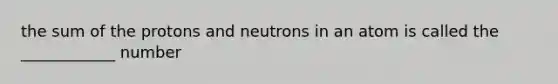 the sum of the protons and neutrons in an atom is called the ____________ number