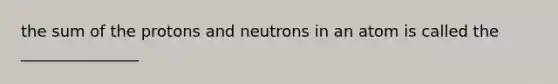 the sum of the protons and neutrons in an atom is called the _______________