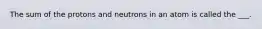 The sum of the protons and neutrons in an atom is called the ___.