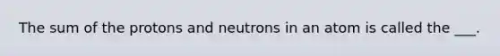 The sum of the protons and neutrons in an atom is called the ___.