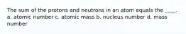 The sum of the protons and neutrons in an atom equals the ____. a. atomic number c. atomic mass b. nucleus number d. mass number