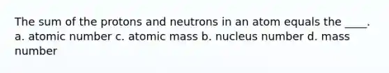 The sum of the protons and neutrons in an atom equals the ____. a. atomic number c. atomic mass b. nucleus number d. mass number