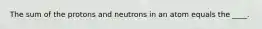 The sum of the protons and neutrons in an atom equals the ____.