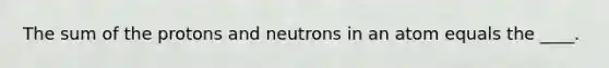 The sum of the protons and neutrons in an atom equals the ____.