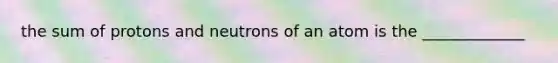 the sum of protons and neutrons of an atom is the _____________