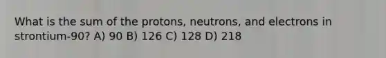 What is the sum of the protons, neutrons, and electrons in strontium-90? A) 90 B) 126 C) 128 D) 218