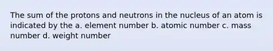 The sum of the protons and neutrons in the nucleus of an atom is indicated by the a. element number b. atomic number c. mass number d. weight number