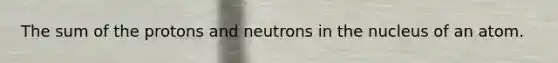 The sum of the protons and neutrons in the nucleus of an atom.