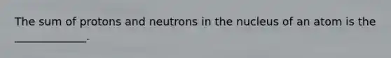 The sum of protons and neutrons in the nucleus of an atom is the _____________.