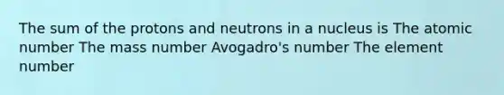 The sum of the protons and neutrons in a nucleus is The atomic number The mass number Avogadro's number The element number