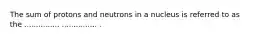 The sum of protons and neutrons in a nucleus is referred to as the ............... ............... .