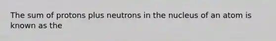 The sum of protons plus neutrons in the nucleus of an atom is known as the