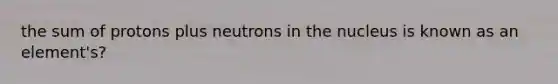 the sum of protons plus neutrons in the nucleus is known as an element's?