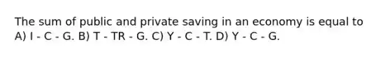 The sum of public and private saving in an economy is equal to A) I - C - G. B) T - TR - G. C) Y - C - T. D) Y - C - G.