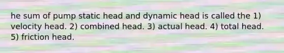 he sum of pump static head and dynamic head is called the 1) velocity head. 2) combined head. 3) actual head. 4) total head. 5) friction head.