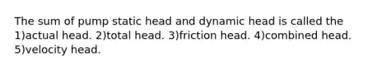 The sum of pump static head and dynamic head is called the 1)actual head. 2)total head. 3)friction head. 4)combined head. 5)velocity head.