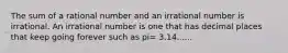 The sum of a rational number and an irrational number is irrational. An irrational number is one that has decimal places that keep going forever such as pi= 3.14......