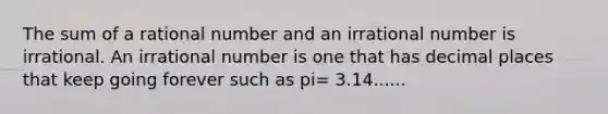 The sum of a rational number and an irrational number is irrational. An irrational number is one that has decimal places that keep going forever such as pi= 3.14......