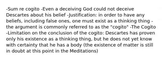 -Sum re cogito -Even a deceiving God could not deceive Descartes about his belief -Justification: in order to have any beliefs, including false ones, one must exist as a thinking thing -the argument is commonly referred to as the "cogito" -The Cogito -Limitation on the conclusion of the cogito: Descartes has proven only his existence as a thinking thing, but he does not yet know with certainty that he has a body (the existence of matter is still in doubt at this point in the Meditations)