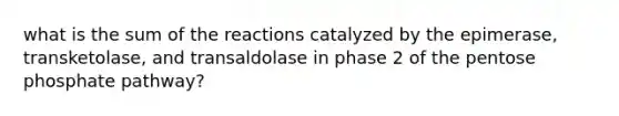 what is the sum of the reactions catalyzed by the epimerase, transketolase, and transaldolase in phase 2 of the pentose phosphate pathway?