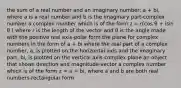 the sum of a real number and an imaginary number: a + bi, where a is a real number and b is the imaginary part-complex number a complex number which is of the form z = r(cos θ + isin θ ) where r is the length of the vector and θ is the angle made with the positive real axis-polar form the plane for complex numbers in the form of a + bi where the real part of a complex number, a, is plotted on the horizontal axis and the imaginary part, bi, is plotted on the vertical axis-complex plane an object that shows direction and magnitude-vector a complex number which is of the form z = a + bi, where a and b are both real numbers-rectangular form