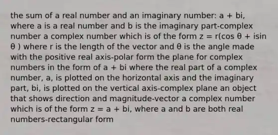 the sum of a real number and an imaginary number: a + bi, where a is a real number and b is the imaginary part-complex number a complex number which is of the form z = r(cos θ + isin θ ) where r is the length of the vector and θ is the angle made with the positive real axis-polar form the plane for complex numbers in the form of a + bi where the real part of a complex number, a, is plotted on the horizontal axis and the imaginary part, bi, is plotted on the vertical axis-complex plane an object that shows direction and magnitude-vector a complex number which is of the form z = a + bi, where a and b are both real numbers-rectangular form