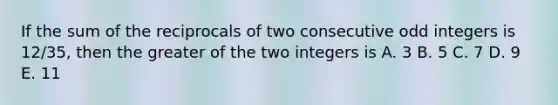 If the sum of the reciprocals of two consecutive odd integers is 12/35, then the greater of the two integers is A. 3 B. 5 C. 7 D. 9 E. 11