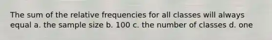 The sum of the relative frequencies for all classes will always equal a. the sample size b. 100 c. the number of classes d. one