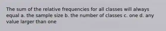 The sum of the relative frequencies for all classes will always equal a. the sample size b. the number of classes c. one d. any value larger than one