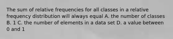 The sum of relative frequencies for all classes in a relative <a href='https://www.questionai.com/knowledge/kBageYpRHz-frequency-distribution' class='anchor-knowledge'>frequency distribution</a> will always equal A. the number of classes B. 1 C. the number of elements in a data set D. a value between 0 and 1