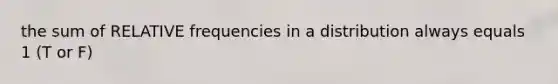 the sum of RELATIVE frequencies in a distribution always equals 1 (T or F)